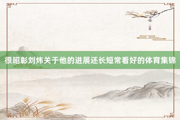 很昭彰刘炜关于他的进展还长短常看好的体育集锦