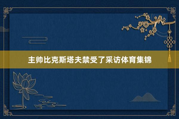 主帅比克斯塔夫禁受了采访体育集锦